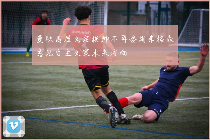 曼联高层决定换帅不再咨询弗格森意见自主决策未来方向