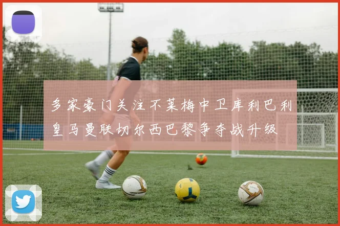 多家豪门关注不莱梅中卫库利巴利皇马曼联切尔西巴黎争夺战升级