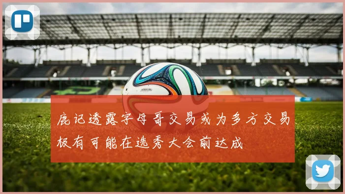 鹿记透露字母哥交易或为多方交易极有可能在选秀大会前达成