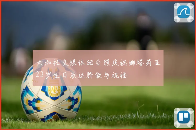 大加社交媒体晒合照庆祝娜塔莉亚23岁生日表达骄傲与祝福
