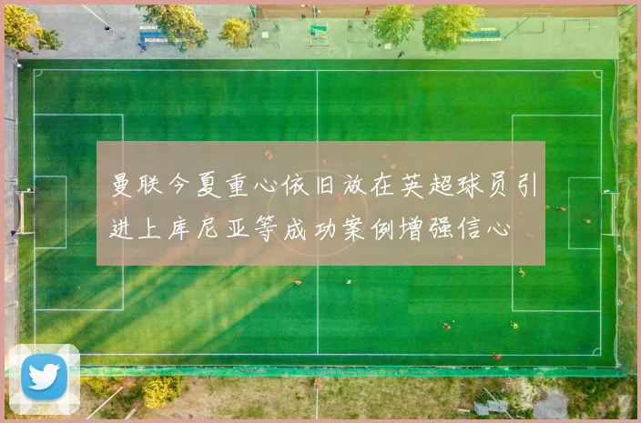 曼联今夏重心依旧放在英超球员引进上库尼亚等成功案例增强信心