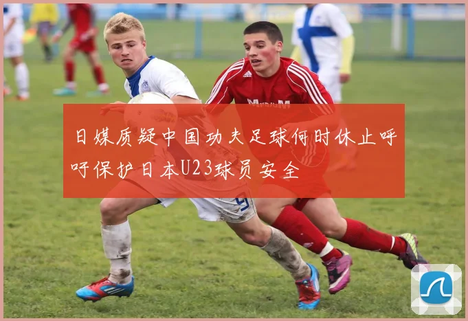 日媒质疑中国功夫足球何时休止呼吁保护日本U23球员安全