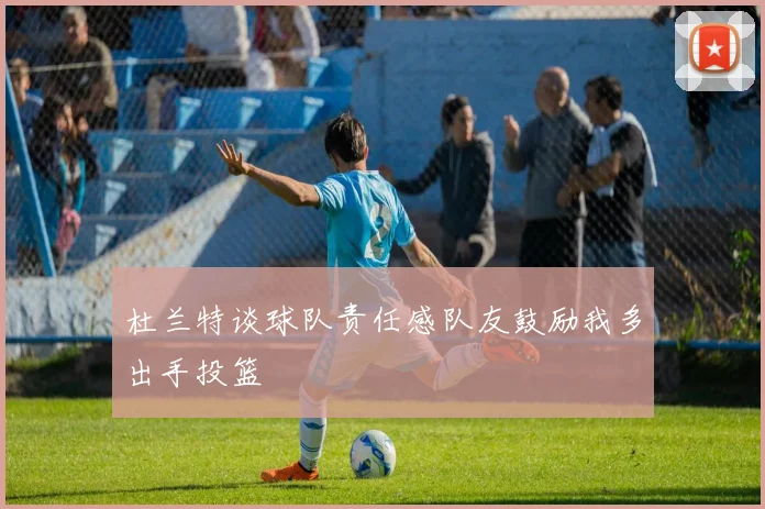 杜兰特谈球队责任感队友鼓励我多出手投篮