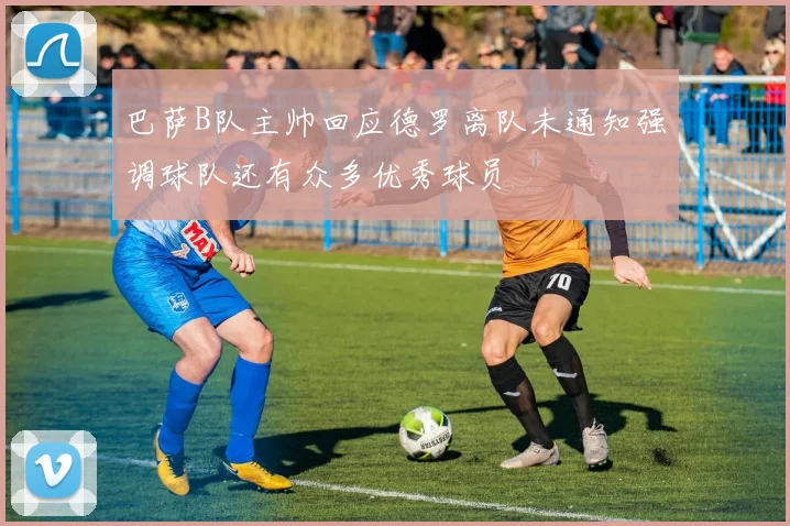 巴萨B队主帅回应德罗离队未通知强调球队还有众多优秀球员