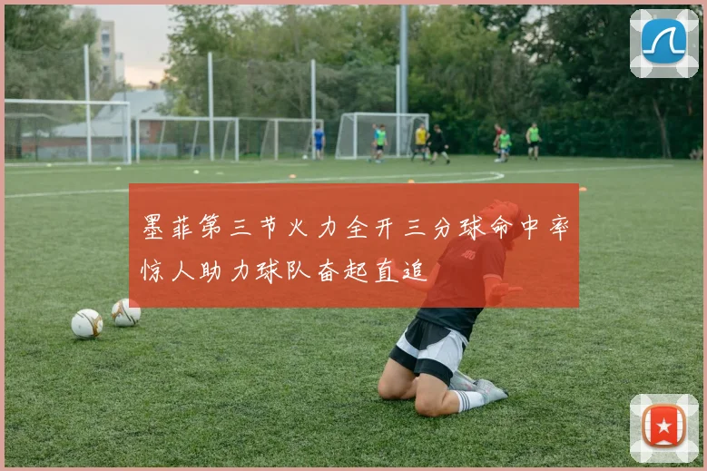 墨菲第三节火力全开三分球命中率惊人助力球队奋起直追