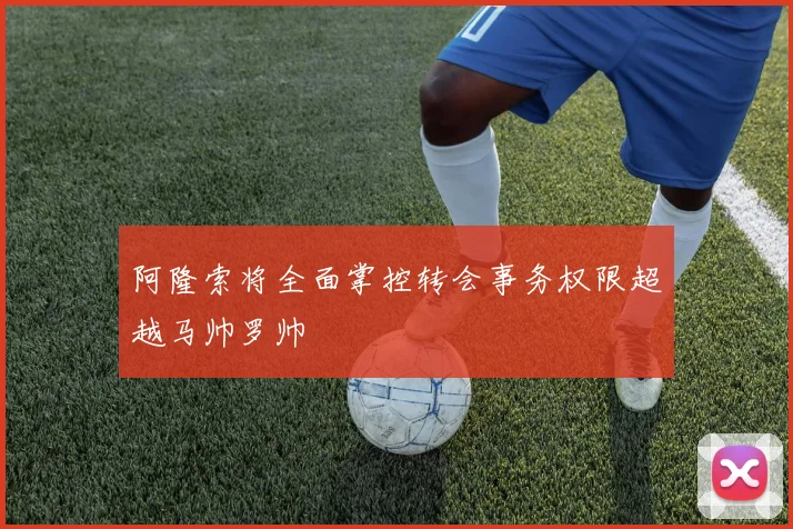 阿隆索将全面掌控转会事务权限超越马帅罗帅