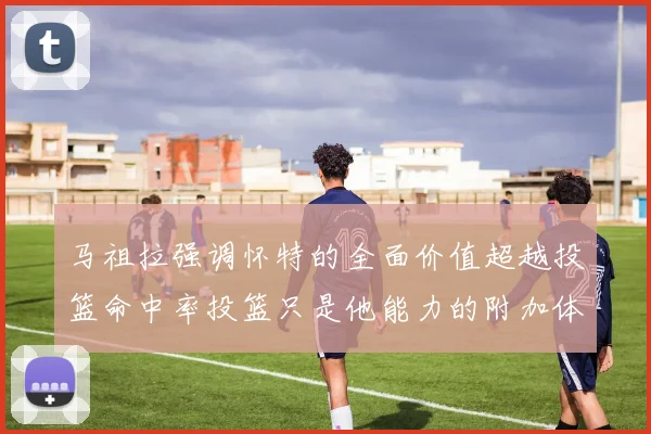 马祖拉强调怀特的全面价值超越投篮命中率投篮只是他能力的附加体现