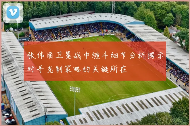 张伟丽卫冕战中缠斗细节分析揭示对手克制策略的关键所在