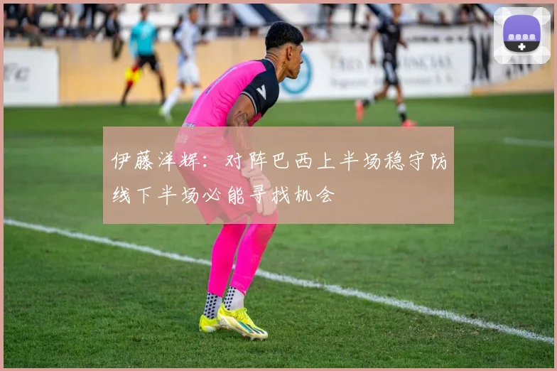 伊藤洋辉：对阵巴西上半场稳守防线下半场必能寻找机会