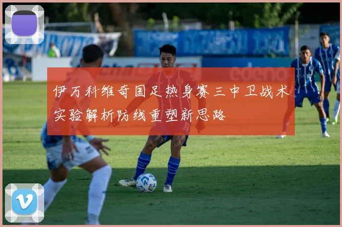 伊万科维奇国足热身赛三中卫战术实验解析防线重塑新思路